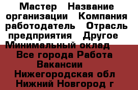 Мастер › Название организации ­ Компания-работодатель › Отрасль предприятия ­ Другое › Минимальный оклад ­ 1 - Все города Работа » Вакансии   . Нижегородская обл.,Нижний Новгород г.